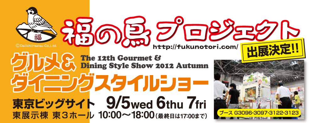 福の鳥プロジェクト　グルメ＆ダイニングスタイルショー秋2012　出展決定!!　会場：東京ビッグサイト東展示棟東3ホール　会期：9月5日（水）・6日（木）・7日（金）10：00～18：00（最終日は17：00まで）ブース番号：G3096・3097・3122・3123