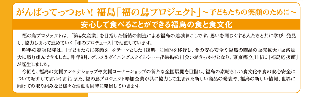 がんばってっつぉい！ 福島「福の鳥プロジェクト」〜子どもたちの笑顔のために〜安心して食べることができる福島の食と食文化　　福の鳥プロジェクトは、「第４次産業」を目指した価値の創造による福島の地域おこしです。思いを同じくする人たちと共に学び、発見し、協力しあって進めていく「和のプロデュース」で活動しています。昨年の震災以降は、「子どもたちに笑顔を」をテーマとした「復興」に目的を移行し、食の安心安全や福島の商品の販売拡大・販路拡大に取り組んできました。昨年9月、グルメ＆ダイニングタイルショー出店時の出会いがきっかけとなり、東京都立川市に「福島応援館」が誕生しました。今回も、福島の支援アンテナショップや支援コーナーショップの新たな全国展開を目指し、福島の素晴らしい食文化や食の安心安全について紹介してまいります。また、福の鳥プロジェクト参加企業が共に協力して生まれた新しい商品の発表や、福島の新しい情報、世界に向けての取り組みなど様々な活動も同時に発信していきます。