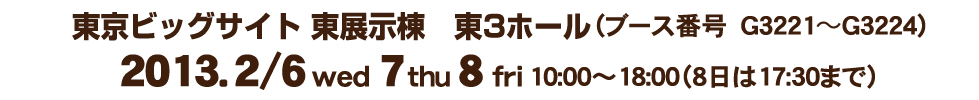 東京ビッグサイト　東展示棟　東3ホール(ブース番号　G3221〜G3224)2013．2月6日（水）・7日（木）・8日（金）10:00～18:00（８日は17:30まで）