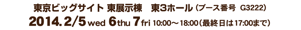 東京ビッグサイト　東展示棟　東3ホール(ブース番号　G3222)2014．2月4日（水）・6日（木）・7日（金）10:00～18:00（最終日は17:00まで）